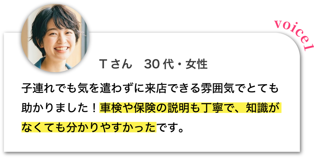 Tさん 30代・女性：子連れでも気を遣わずに来店できる雰囲気でとても助かりました！車検や保険の説明も丁寧で、知識がなくても分かりやすかったです。