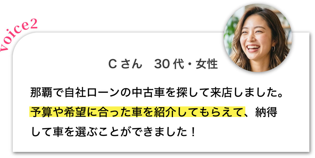 Cさん 30代・女性：那覇で自社ローンの中古車を探して来店しました。予算や希望に合った車を紹介してもらえて、納得して車を選ぶことができました！