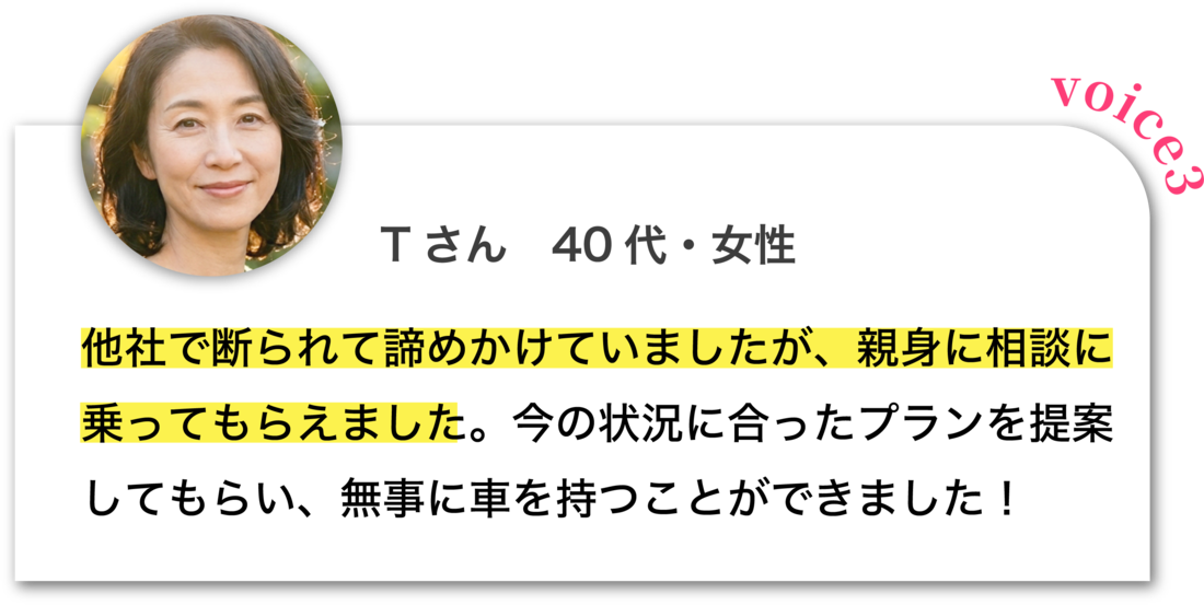 Tさん 40代・女性：他社で断られて諦めかけていましたが、親身に相談に乗ってもらえました。今の状況に合ったプランを提案してもらい、無事に車を持つことができました！